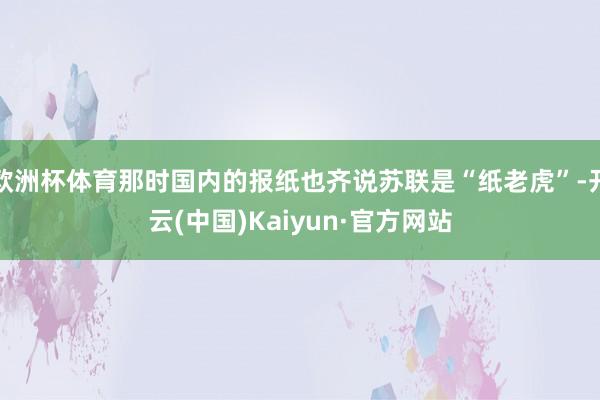 欧洲杯体育那时国内的报纸也齐说苏联是“纸老虎”-开云(中国)Kaiyun·官方网站