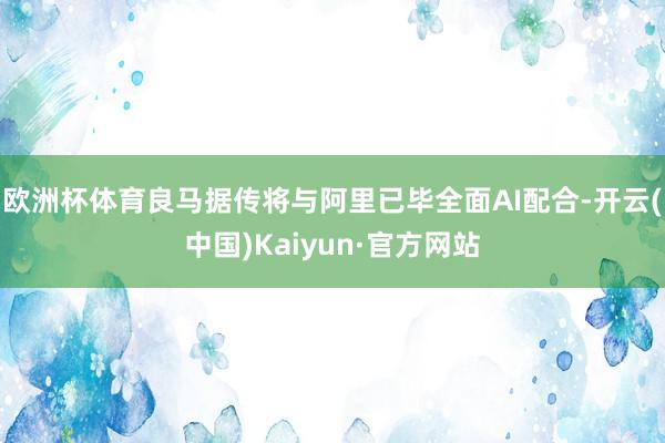 欧洲杯体育良马据传将与阿里已毕全面AI配合-开云(中国)Kaiyun·官方网站