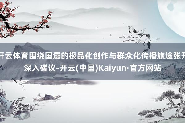 开云体育围绕国漫的极品化创作与群众化传播旅途张开深入磋议-开云(中国)Kaiyun·官方网站