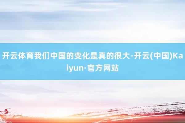 开云体育我们中国的变化是真的很大-开云(中国)Kaiyun·官方网站