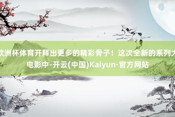 欧洲杯体育开释出更多的精彩骨子！这次全新的系列大电影中-开云(中国)Kaiyun·官方网站
