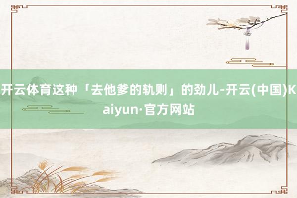 开云体育这种「去他爹的轨则」的劲儿-开云(中国)Kaiyun·官方网站