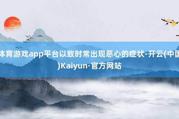 体育游戏app平台以致时常出现恶心的症状-开云(中国)Kaiyun·官方网站