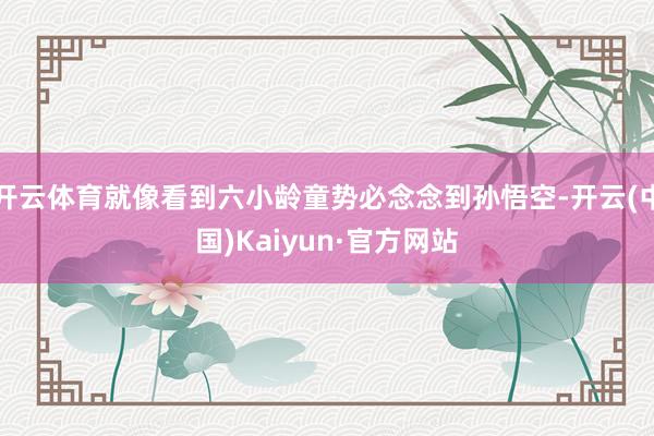 开云体育就像看到六小龄童势必念念到孙悟空-开云(中国)Kaiyun·官方网站