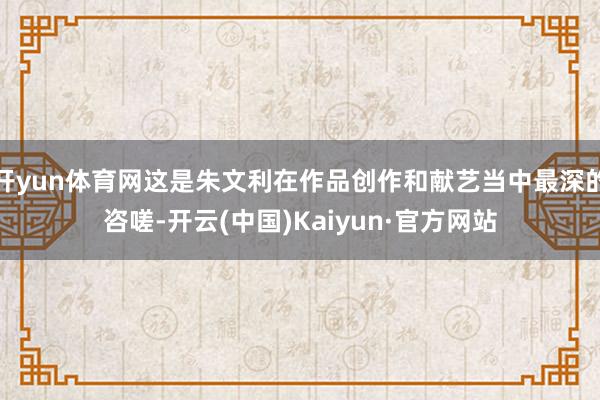开yun体育网这是朱文利在作品创作和献艺当中最深的咨嗟-开云(中国)Kaiyun·官方网站