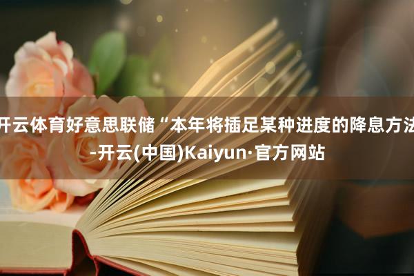 开云体育好意思联储“本年将插足某种进度的降息方法-开云(中国)Kaiyun·官方网站