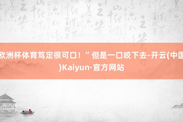 欧洲杯体育笃定很可口！”但是一口咬下去-开云(中国)Kaiyun·官方网站