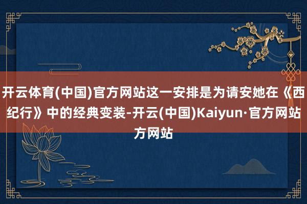 开云体育(中国)官方网站这一安排是为请安她在《西纪行》中的经典变装-开云(中国)Kaiyun·官方网站