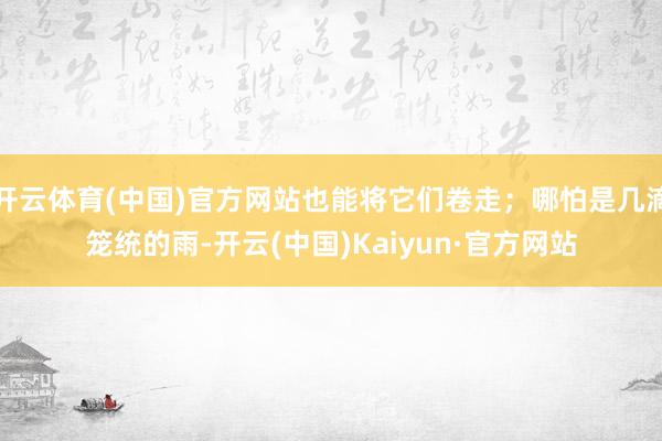 开云体育(中国)官方网站也能将它们卷走；哪怕是几滴笼统的雨-开云(中国)Kaiyun·官方网站