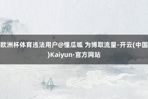 欧洲杯体育违法用户@懂瓜呱 为博取流量-开云(中国)Kaiyun·官方网站