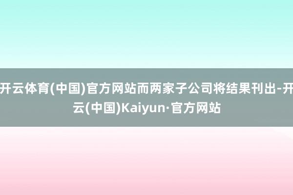 开云体育(中国)官方网站而两家子公司将结果刊出-开云(中国)Kaiyun·官方网站