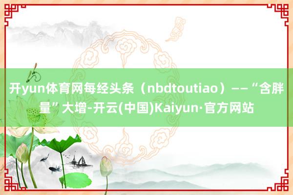 开yun体育网每经头条（nbdtoutiao）——“含胖量”大增-开云(中国)Kaiyun·官方网站