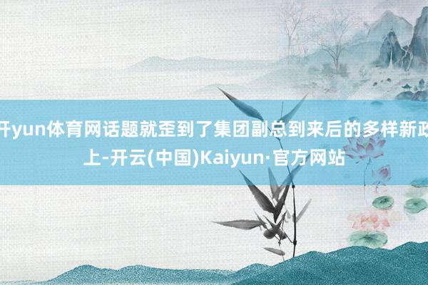 开yun体育网话题就歪到了集团副总到来后的多样新政上-开云(中国)Kaiyun·官方网站