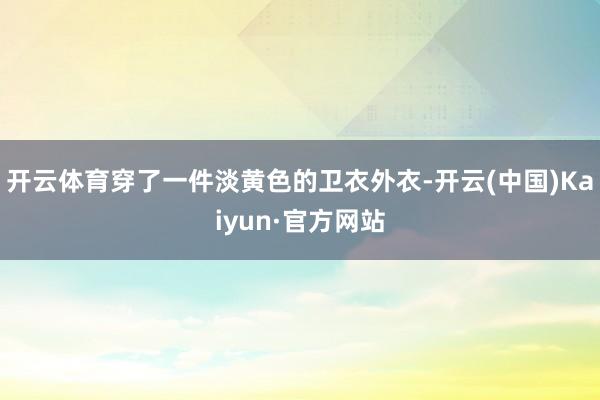 开云体育穿了一件淡黄色的卫衣外衣-开云(中国)Kaiyun·官方网站
