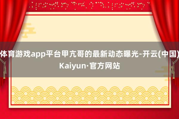 体育游戏app平台甲亢哥的最新动态曝光-开云(中国)Kaiyun·官方网站