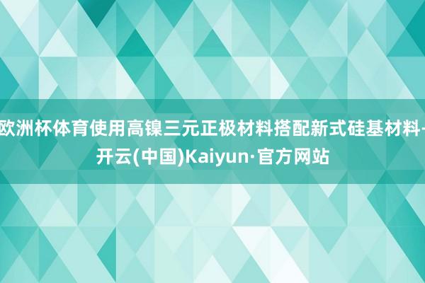 欧洲杯体育使用高镍三元正极材料搭配新式硅基材料-开云(中国)Kaiyun·官方网站