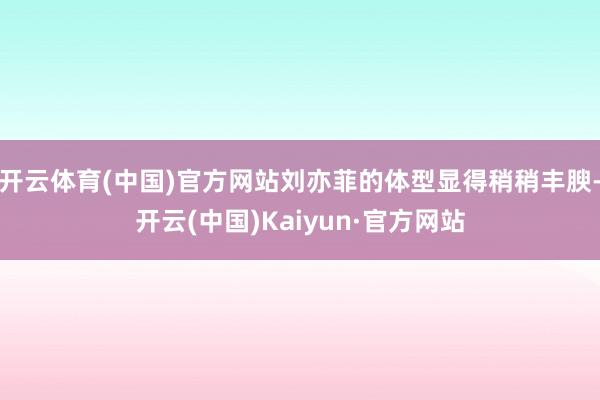 开云体育(中国)官方网站刘亦菲的体型显得稍稍丰腴-开云(中国)Kaiyun·官方网站