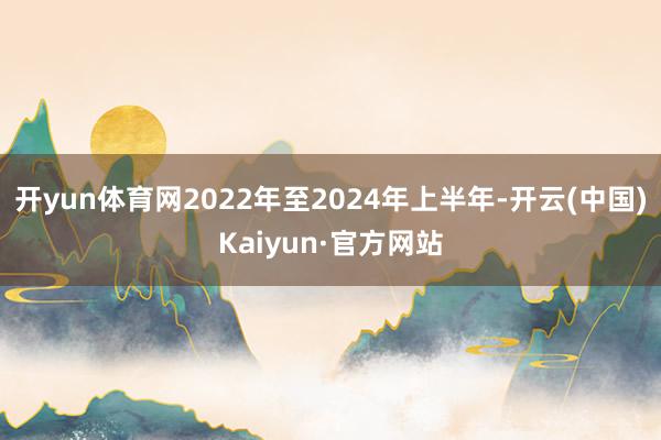 开yun体育网2022年至2024年上半年-开云(中国)Kaiyun·官方网站