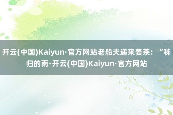 开云(中国)Kaiyun·官方网站老船夫递来姜茶：“秭归的雨-开云(中国)Kaiyun·官方网站