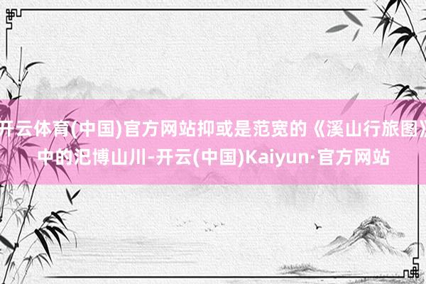 开云体育(中国)官方网站抑或是范宽的《溪山行旅图》中的汜博山川-开云(中国)Kaiyun·官方网站