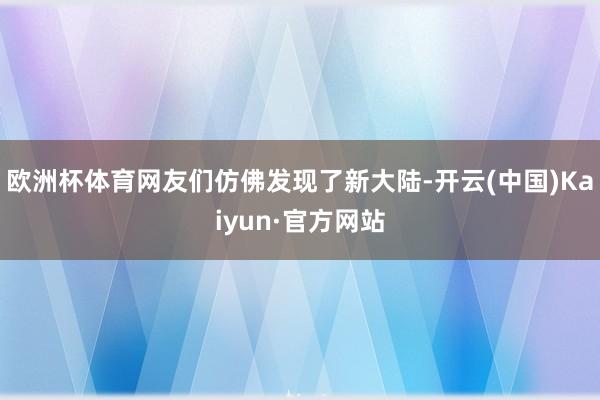 欧洲杯体育网友们仿佛发现了新大陆-开云(中国)Kaiyun·官方网站