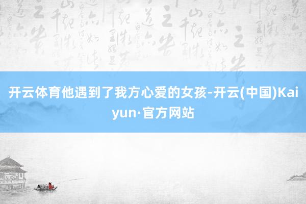 开云体育他遇到了我方心爱的女孩-开云(中国)Kaiyun·官方网站