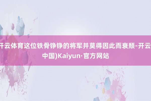 开云体育这位铁骨铮铮的将军并莫得因此而衰颓-开云(中国)Kaiyun·官方网站