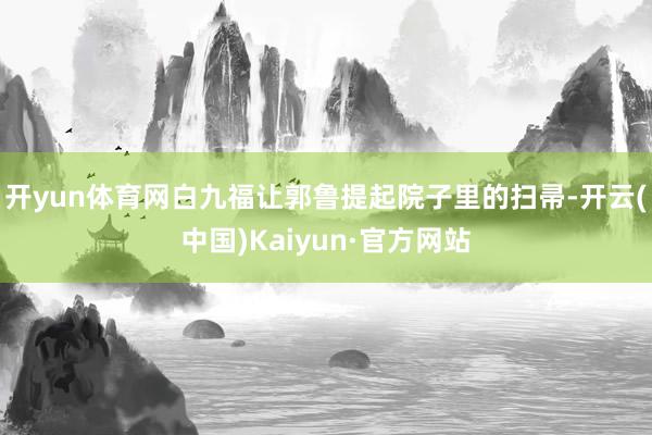 开yun体育网白九福让郭鲁提起院子里的扫帚-开云(中国)Kaiyun·官方网站