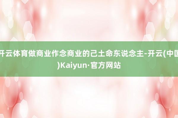 开云体育做商业作念商业的己土命东说念主-开云(中国)Kaiyun·官方网站