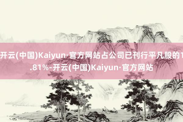 开云(中国)Kaiyun·官方网站占公司已刊行平凡股的1.81%-开云(中国)Kaiyun·官方网站