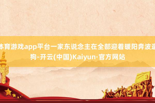 体育游戏app平台一家东说念主在全部迎着暖阳奔波遛狗-开云(中国)Kaiyun·官方网站
