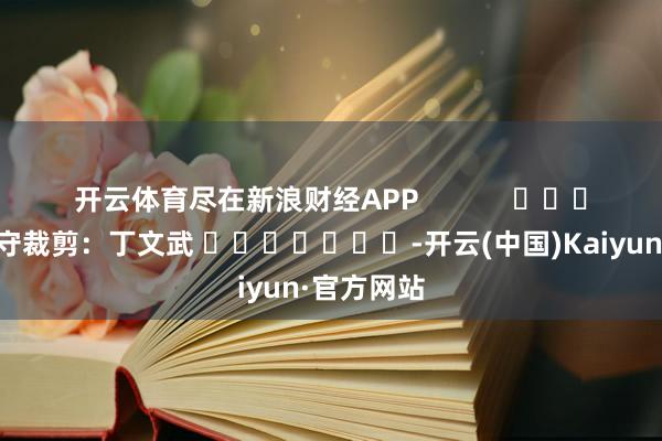 开云体育尽在新浪财经APP            						职守裁剪：丁文武 							-开云(中国)Kaiyun·官方网站