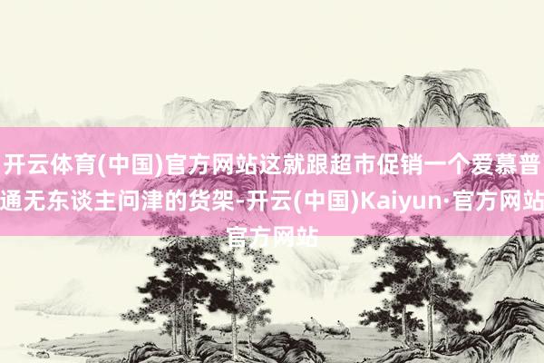 开云体育(中国)官方网站这就跟超市促销一个爱慕普通无东谈主问津的货架-开云(中国)Kaiyun·官方网站