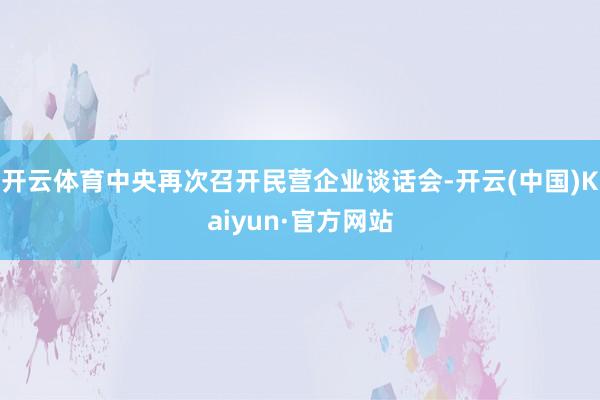开云体育中央再次召开民营企业谈话会-开云(中国)Kaiyun·官方网站