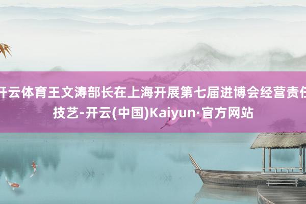 开云体育王文涛部长在上海开展第七届进博会经营责任技艺-开云(中国)Kaiyun·官方网站