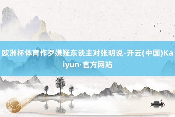 欧洲杯体育作歹嫌疑东谈主对张明说-开云(中国)Kaiyun·官方网站