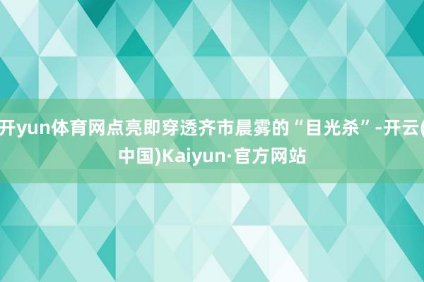 开yun体育网点亮即穿透齐市晨雾的“目光杀”-开云(中国)Kaiyun·官方网站