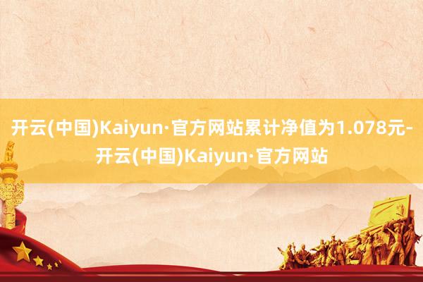 开云(中国)Kaiyun·官方网站累计净值为1.078元-开云(中国)Kaiyun·官方网站
