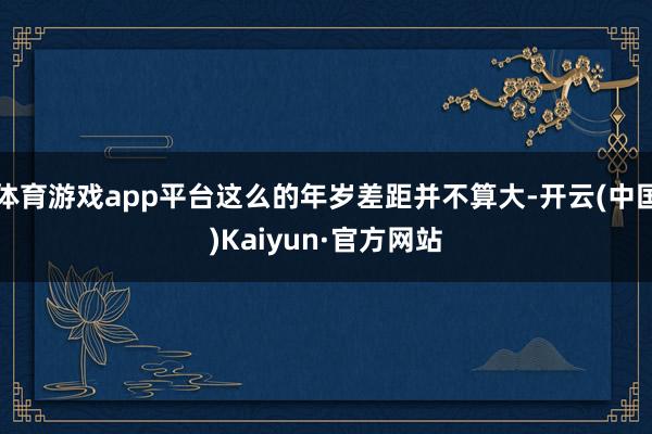 体育游戏app平台这么的年岁差距并不算大-开云(中国)Kaiyun·官方网站