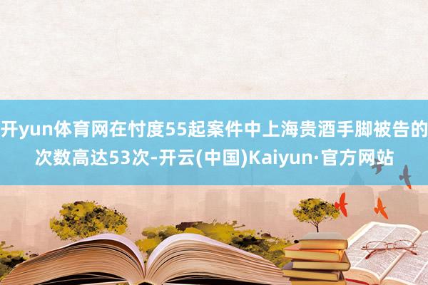 开yun体育网在忖度55起案件中上海贵酒手脚被告的次数高达53次-开云(中国)Kaiyun·官方网站