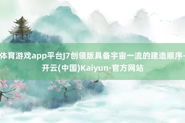 体育游戏app平台J7创领版具备宇宙一流的建造顺序-开云(中国)Kaiyun·官方网站