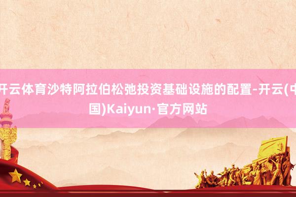 开云体育沙特阿拉伯松弛投资基础设施的配置-开云(中国)Kaiyun·官方网站