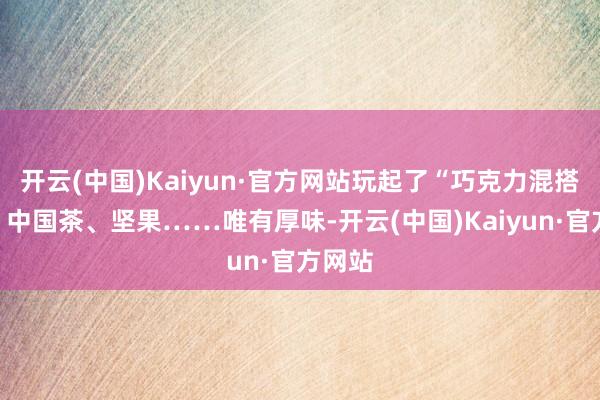 开云(中国)Kaiyun·官方网站玩起了“巧克力混搭”：、中国茶、坚果……唯有厚味-开云(中国)Kaiyun·官方网站