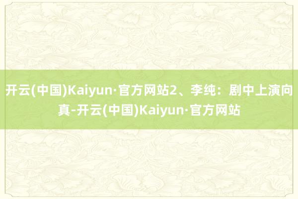 开云(中国)Kaiyun·官方网站2、李纯：剧中上演向真-开云(中国)Kaiyun·官方网站