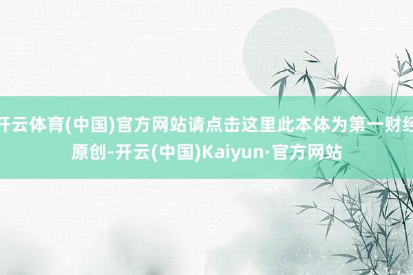 开云体育(中国)官方网站请点击这里此本体为第一财经原创-开云(中国)Kaiyun·官方网站