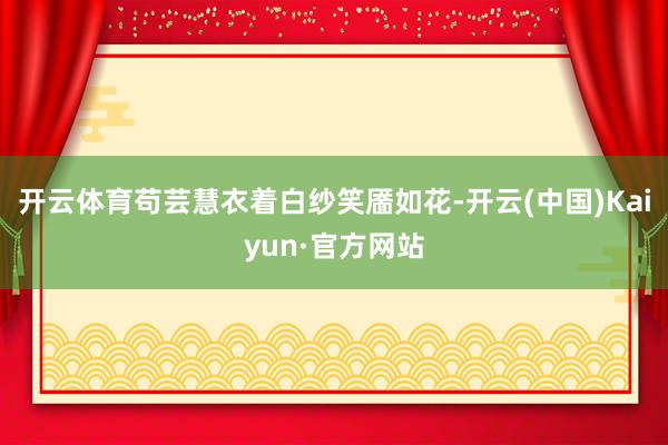 开云体育苟芸慧衣着白纱笑靥如花-开云(中国)Kaiyun·官方网站