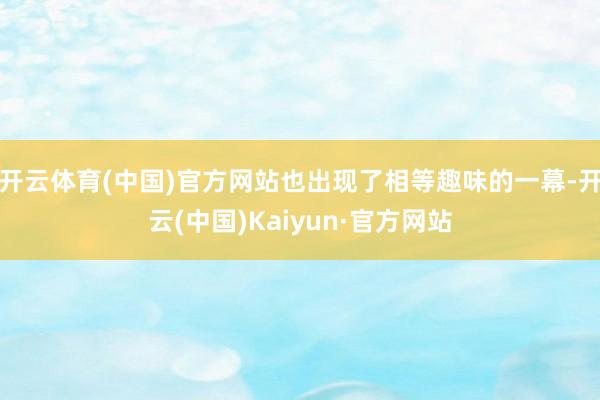 开云体育(中国)官方网站也出现了相等趣味的一幕-开云(中国)Kaiyun·官方网站