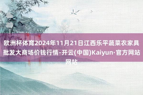 欧洲杯体育2024年11月21日江西乐平蔬菜农家具批发大商场价钱行情-开云(中国)Kaiyun·官方网站