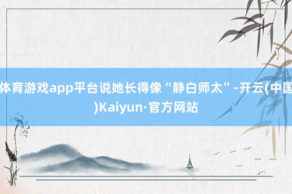 体育游戏app平台说她长得像“静白师太”-开云(中国)Kaiyun·官方网站