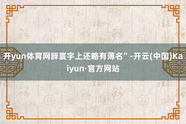 开yun体育网辞寰宇上还略有薄名”-开云(中国)Kaiyun·官方网站